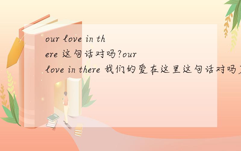 our love in there 这句话对吗?our love in there 我们的爱在这里这句话对吗若不对,如何改?