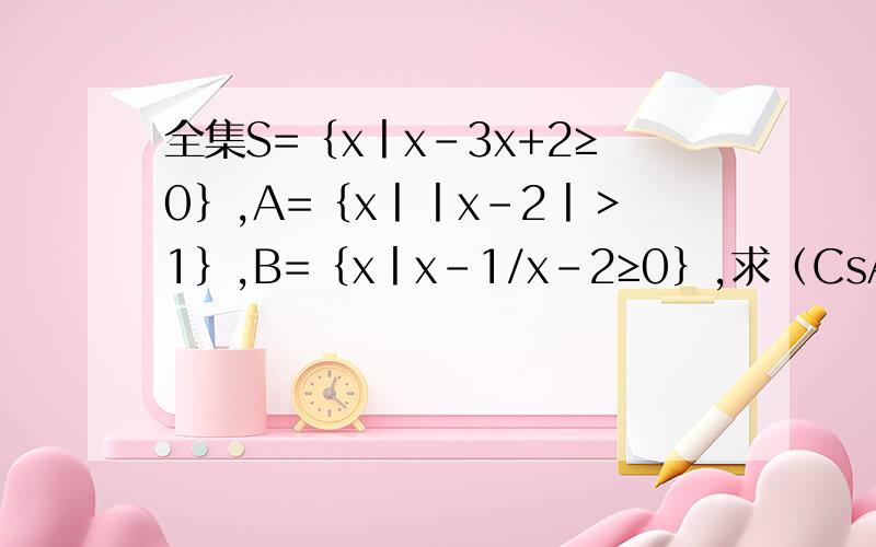 全集S=｛x丨x-3x+2≥0｝,A=｛x丨丨x-2丨＞1｝,B=｛x丨x-1/x-2≥0｝,求（CsA）∩（CsB）,A∩B.