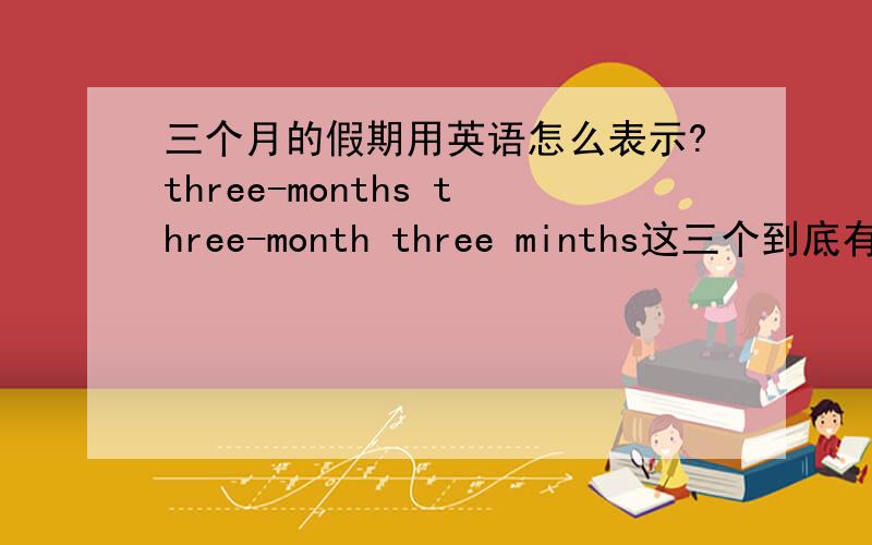 三个月的假期用英语怎么表示?three-months three-month three minths这三个到底有什么差别?到底怎么用?