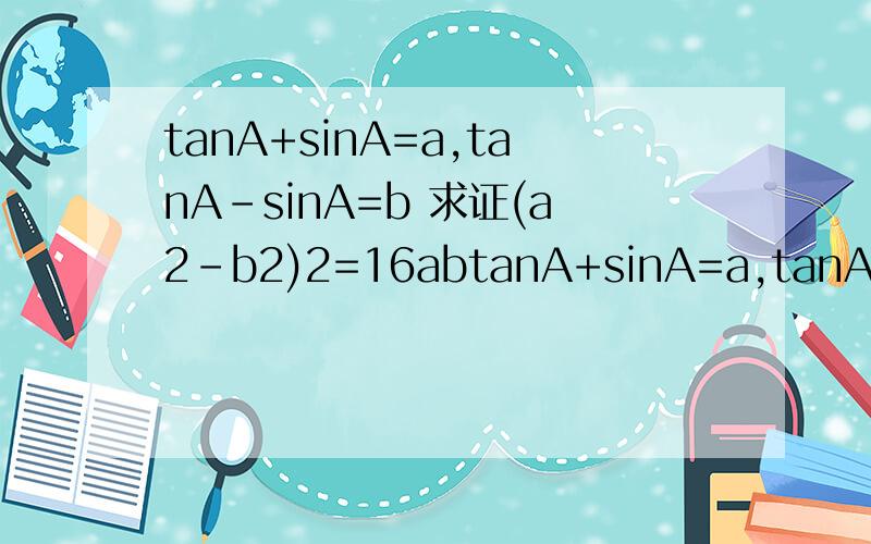 tanA+sinA=a,tanA-sinA=b 求证(a2-b2)2=16abtanA+sinA=a,tanA-sinA=b 求证 (a2-b2)2=16ab