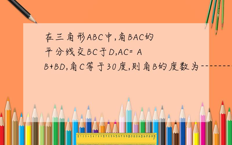 在三角形ABC中,角BAC的平分线交BC于D,AC= AB+BD,角C等于30度,则角B的度数为------------要解答过程的   谢谢了