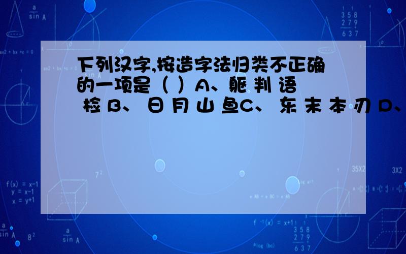 下列汉字,按造字法归类不正确的一项是（ ）A、躯 判 语 检 B、 日 月 山 鱼C、 东 末 本 刃 D、 主 能 每 业