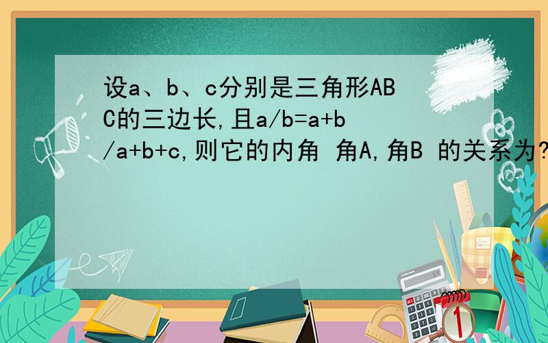 设a、b、c分别是三角形ABC的三边长,且a/b=a+b/a+b+c,则它的内角 角A,角B 的关系为?