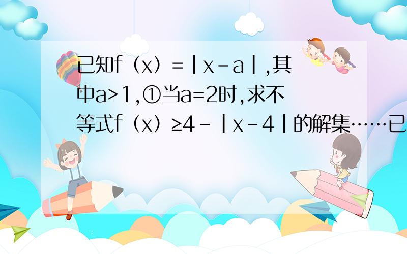 已知f（x）=|x-a|,其中a>1,①当a=2时,求不等式f（x）≥4-|x-4|的解集……已知f（x）=|x-a|,其中a>1,①当a=2时,求不等式f（x）≥4-|x-4|的解集②已知关于x的不等式|f（2x+a）-2f（x）|≤2的解集为｛x|1≤x