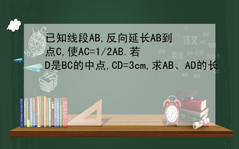 已知线段AB,反向延长AB到点C,使AC=1/2AB.若D是BC的中点,CD=3cm,求AB、AD的长