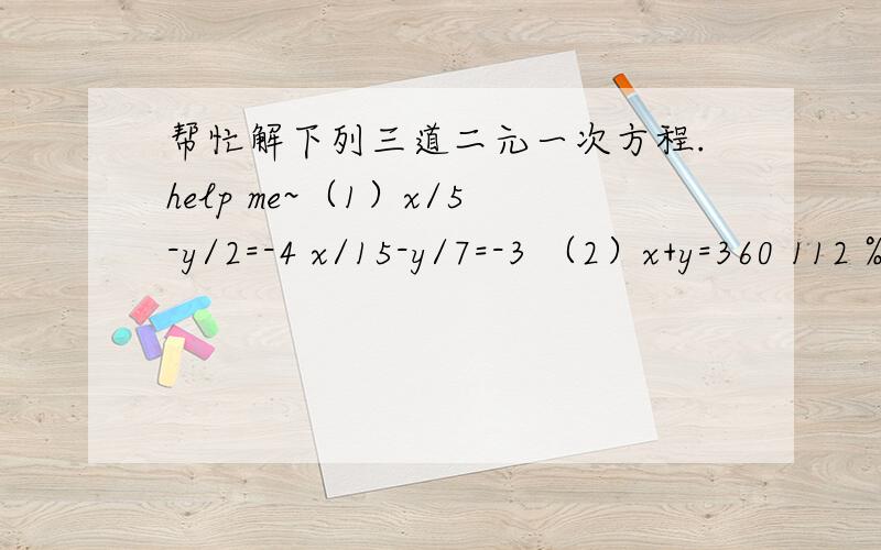 帮忙解下列三道二元一次方程.help me~（1）x/5-y/2=-4 x/15-y/7=-3 （2）x+y=360 112％x（1）x/5-y/2=-4 x/15-y/7=-3 （2）x+y=360 112％x+110%y=400 （3）x+y/2+x-y/3=6 4(x+y)-5(x-y)=2