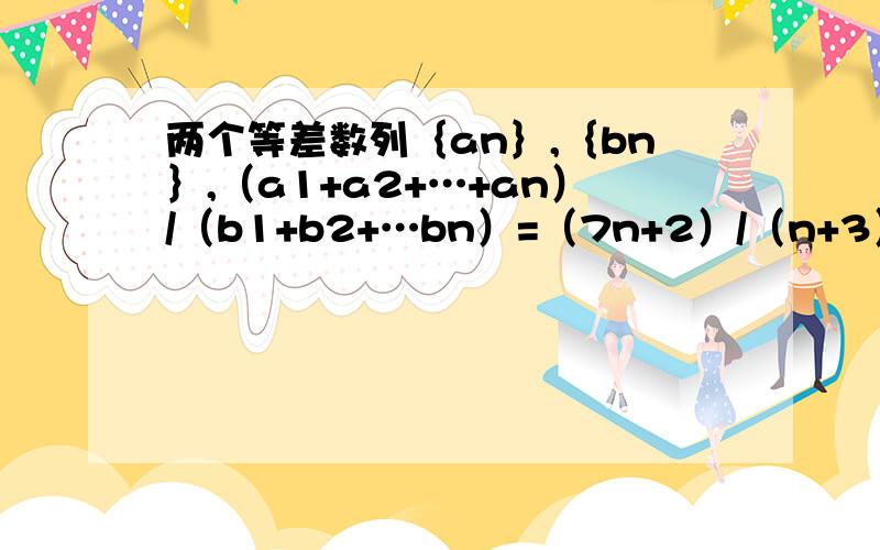 两个等差数列｛an｝,｛bn｝,（a1+a2+…+an）/（b1+b2+…bn）=（7n+2）/（n+3）,则a5/b5=（ ）我想问的是为什么这道题目不可以这么做：设Sn=a1+a2+…anTn=b1+b2+…bn则分子=Sn=7n+2分母=Tn=n+3a5=S5-S4=37-30=7b5=T5-