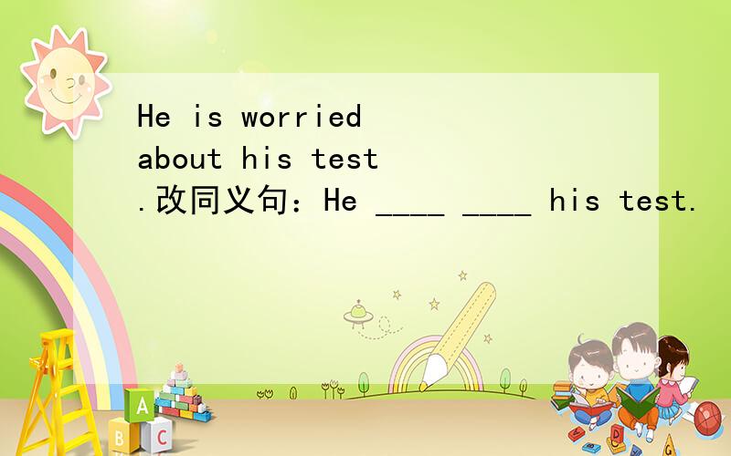He is worried about his test.改同义句：He ____ ____ his test.