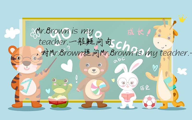 Mr.Brown is my teacher.一般疑问句,对Mr.Brown提问Mr.Brown is my teacher.一般疑问句,对Mr.Brown提问,对Mr.teacher提问