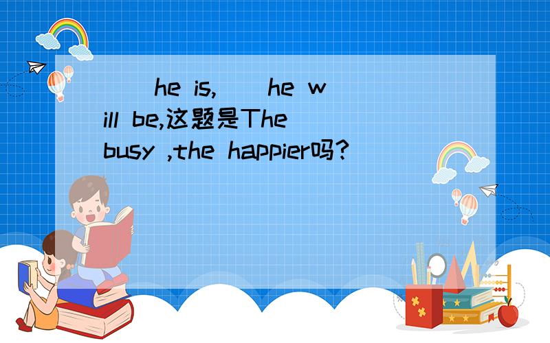 （）he is,（）he will be,这题是The busy ,the happier吗?