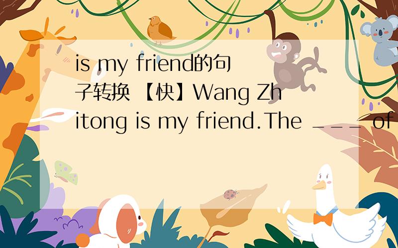 is my friend的句子转换 【快】Wang Zhitong is my friend.The ___ of my friend is Wang Zhitong.