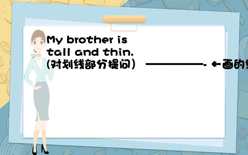My brother is tall and thin.(对划线部分提问） —————- ←画的线____________ __________ your brother?←回答在这