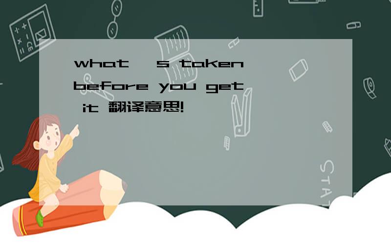what 's taken before you get it 翻译意思!