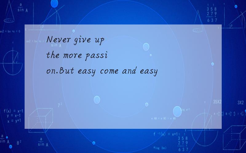 Never give up the more passion.But easy come and easy