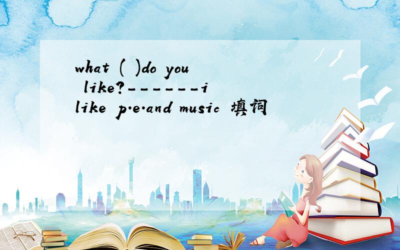 what ( )do you like?------i like p.e.and music 填词