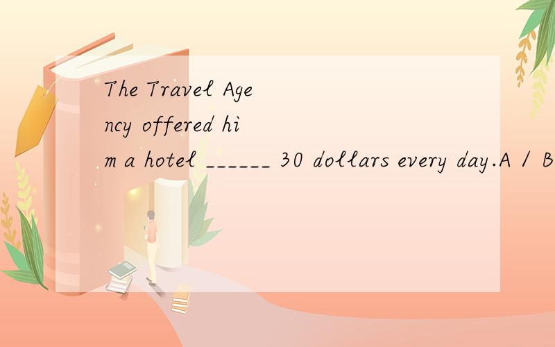 The Travel Agency offered him a hotel ______ 30 dollars every day.A / B for 请问选哪项?
