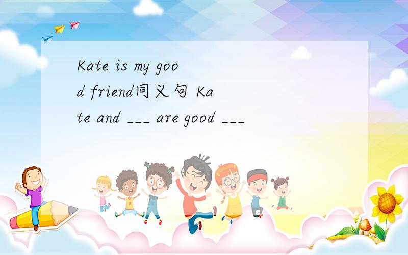 Kate is my good friend同义句 Kate and ___ are good ___
