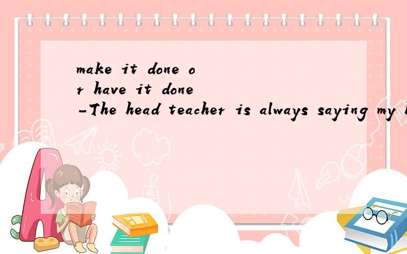 make it done or have it done-The head teacher is always saying my hair is too long.-He's right.I think you'd better---it cutA.have B.make c.to make D.to have参考答案是B,谁能解释下,make/have/let是使役动词,有make sth done 的用法的