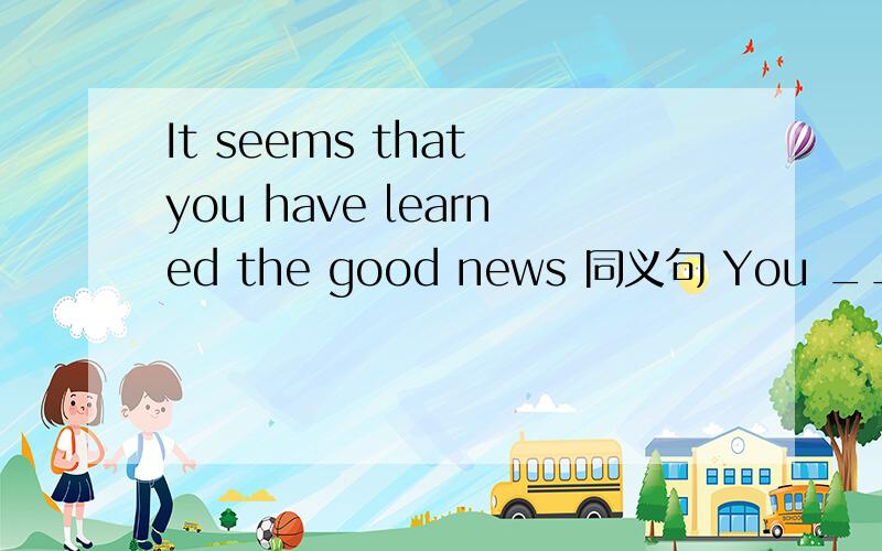 It seems that you have learned the good news 同义句 You ___ ___ ___ learned the good news.It seems that you have learned the good news 同义句 You ___ ___ ___ learned the good news.