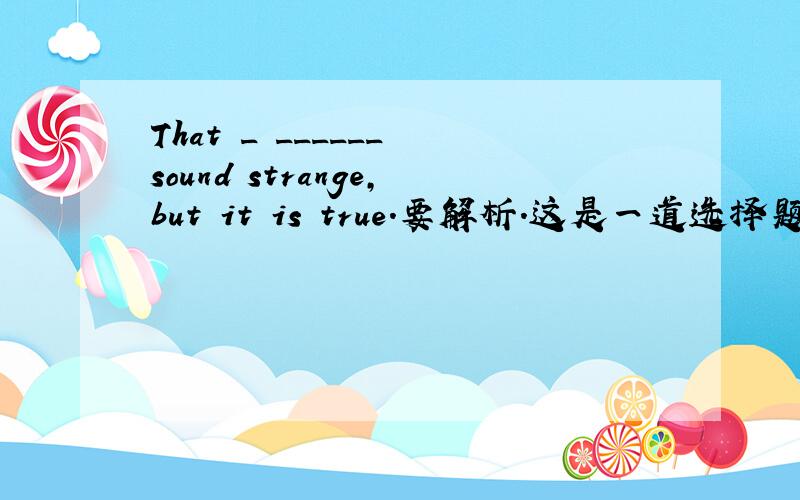 That _ ______ sound strange,but it is true.要解析.这是一道选择题.A.may.B.shouldn't.C.should.D.cat.E.can'twhy?