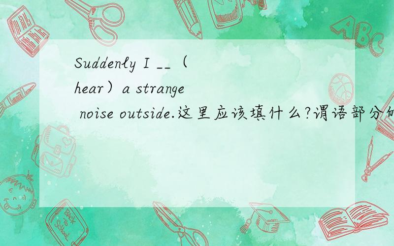 Suddenly I __（hear）a strange noise outside.这里应该填什么?谓语部分的时态是不是由suddenly决定的?