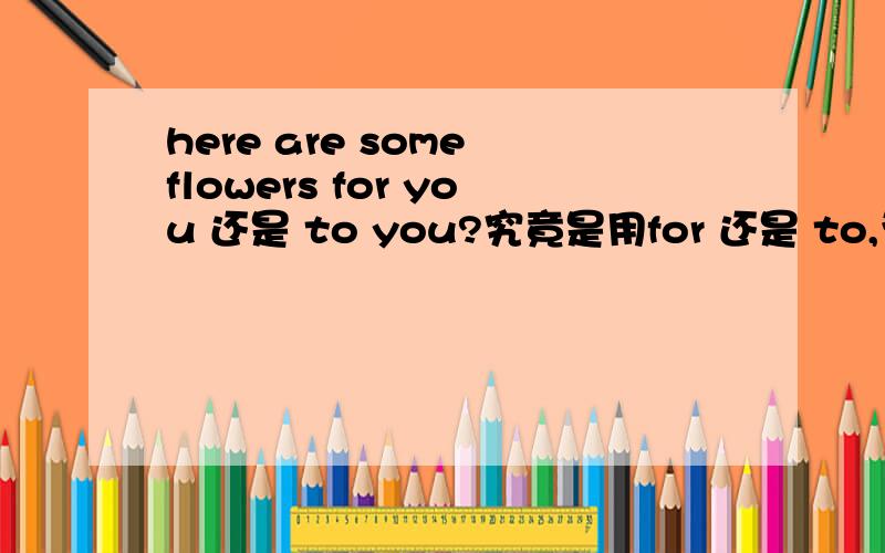 here are some flowers for you 还是 to you?究竟是用for 还是 to,为什么用to 难道不可以？