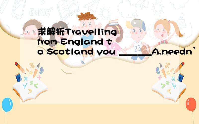 求解析Travelling from England to Scotland you _______A.needn’t a passport B.don’t need to have a passportC.needn’t to take a passport D.don’t need take a passport