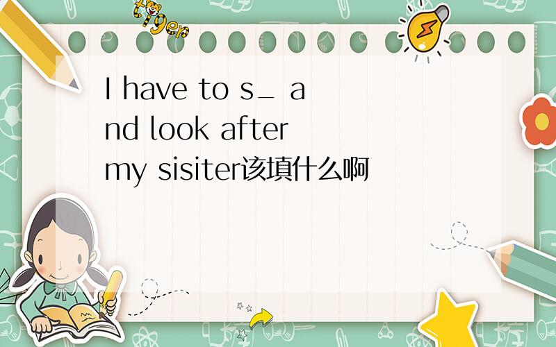 I have to s_ and look after my sisiter该填什么啊