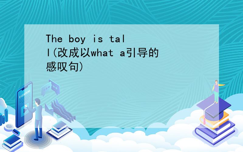 The boy is tall(改成以what a引导的感叹句)