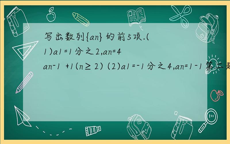 写出数列{an}的前5项.(1)a1=1分之2,an=4an-1 +1(n≥2) (2)a1=-1分之4,an=1-1第二题错了:    A1=-1/4,An=1-(1/An-1)