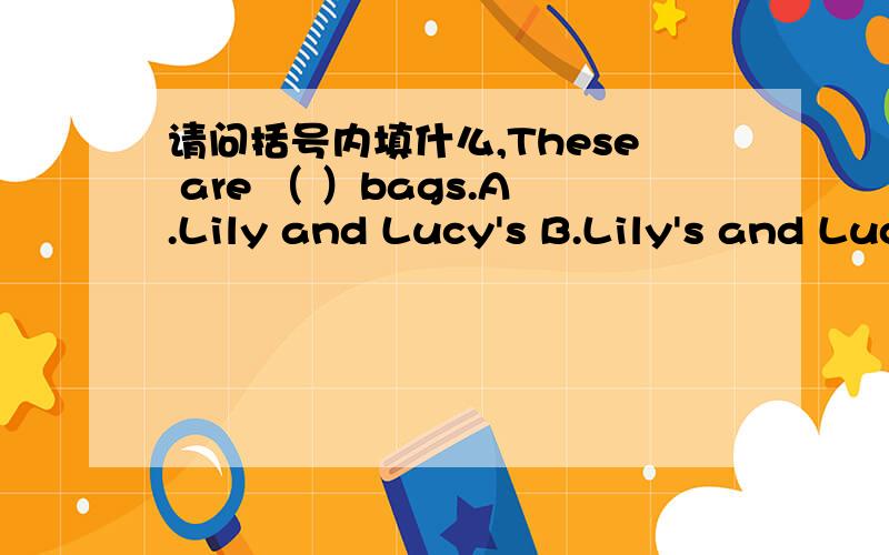 请问括号内填什么,These are （ ）bags.A.Lily and Lucy's B.Lily's and Lucy's C.Lily and LucyD.Lily's and Lucy