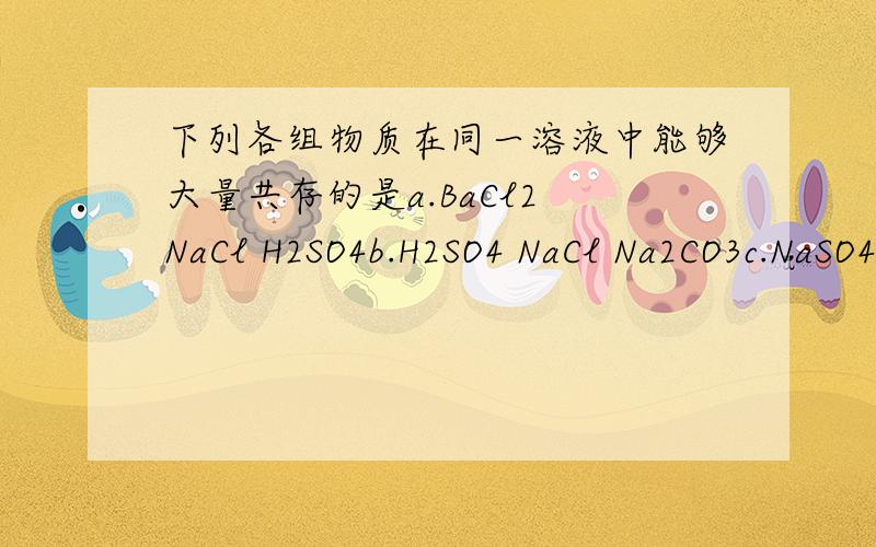 下列各组物质在同一溶液中能够大量共存的是a.BaCl2 NaCl H2SO4b.H2SO4 NaCl Na2CO3c.NaSO4 KNO3 NaOH d.H2SO4 HCl