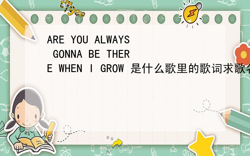 ARE YOU ALWAYS GONNA BE THERE WHEN I GROW 是什么歌里的歌词求歌名