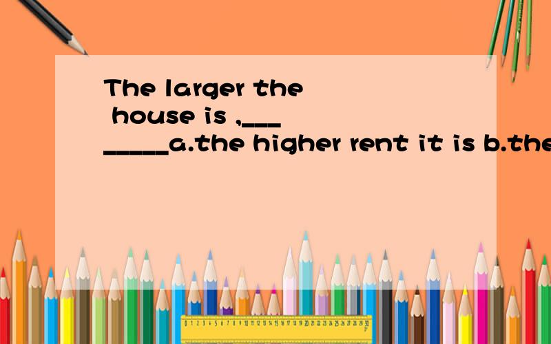 The larger the house is ,________a.the higher rent it is b.the higher rent it would have c.the higher the rent is d.the higher rent it would be