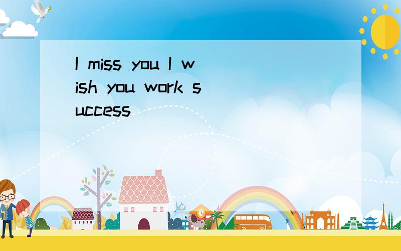 I miss you I wish you work success