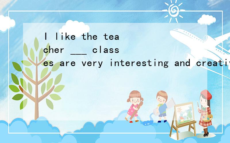 I like the teacher ___ classes are very interesting and creative.A.which B.who C,what D.whose