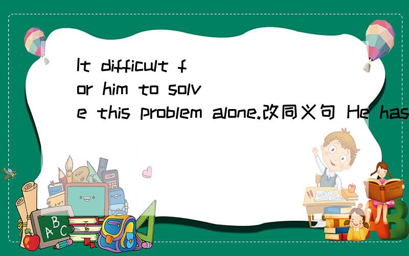 It difficult for him to solve this problem alone.改同义句 He has ( ) ( ) this problem ( ) ( )