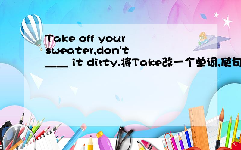 Take off your sweater,don't ____ it dirty.将Take改一个单词,使句子变完整