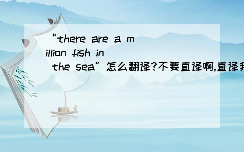 “there are a million fish in the sea”怎么翻译?不要直译啊,直译我也会啊!说了不要直译，直译谁还不会呀？意思是机会多多，劝人面对某个挫折不要灰心的意思。goodqfx2008的倒是最接近。