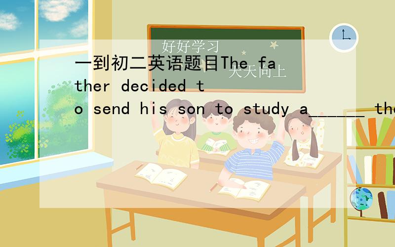 一到初二英语题目The father decided to send his son to study a______ though it cost him 1 million yuan.
