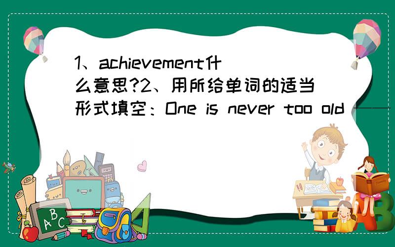1、achievement什么意思?2、用所给单词的适当形式填空：One is never too old ——（learn）