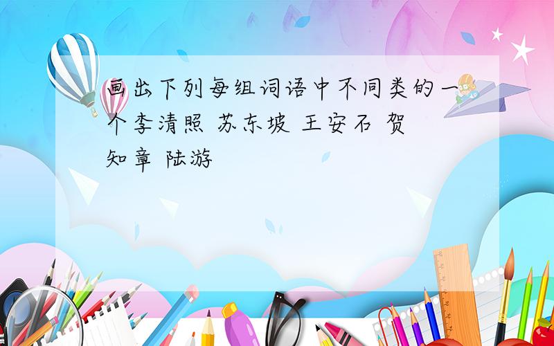 画出下列每组词语中不同类的一个李清照 苏东坡 王安石 贺知章 陆游