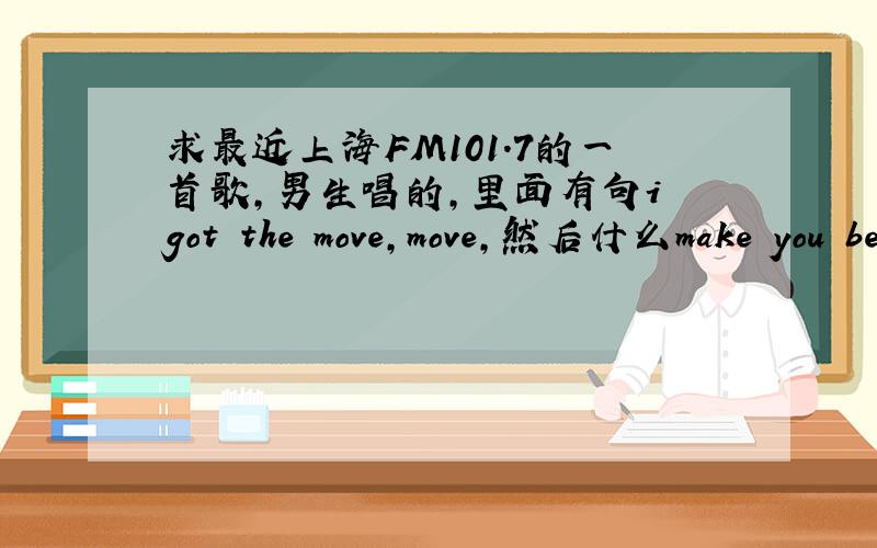 求最近上海FM101.7的一首歌,男生唱的,里面有句i got the move,move,然后什么make you believe 是快歌只记得这几句,有几个move是连在一起的.
