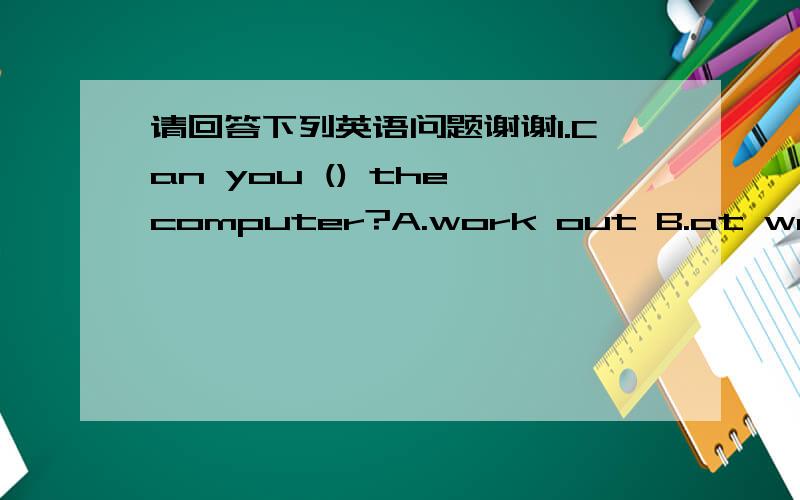 请回答下列英语问题谢谢1.Can you () the computer?A.work out B.at work C.work on D.work of2.Please take about the math problem with your ( )(part)