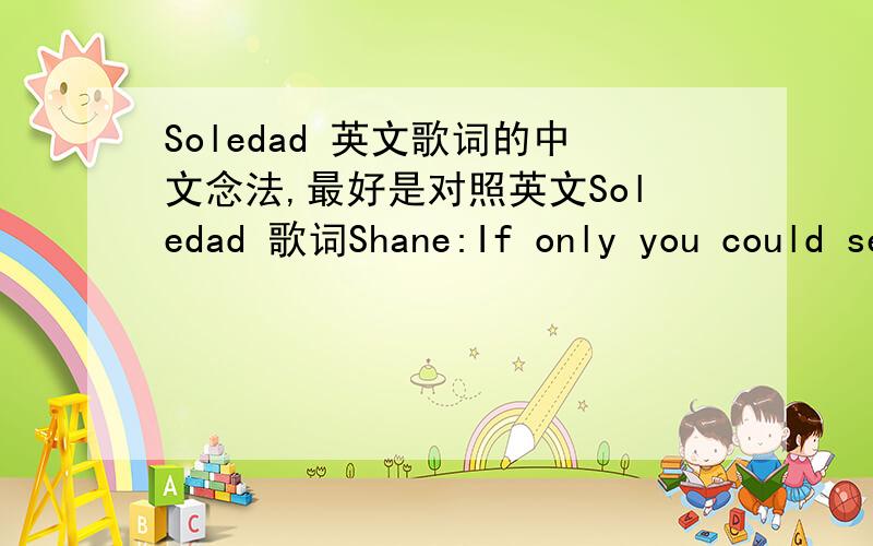 Soledad 英文歌词的中文念法,最好是对照英文Soledad 歌词Shane:If only you could see the tearsIn the world you left behindIf only you could hear my heartJust one more timeEven when I close my eyesThere's an image of your faceAnd once ag