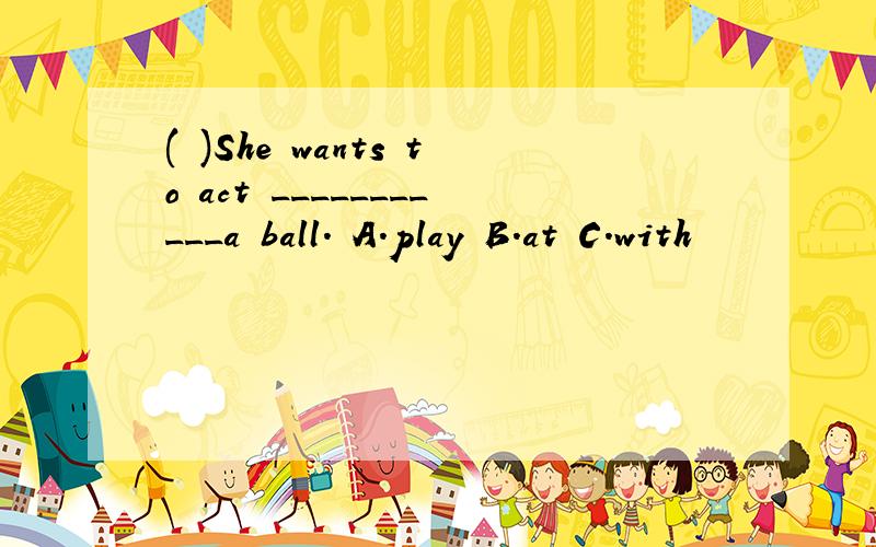 ( )She wants to act ___________a ball. A.play B.at C.with