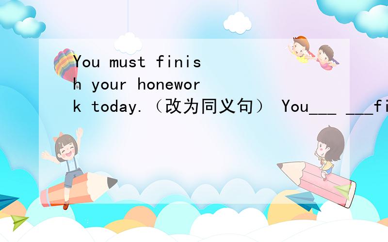 You must finish your honework today.（改为同义句） You___ ___finish your homework today.