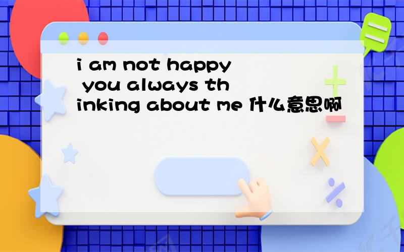 i am not happy you always thinking about me 什么意思啊