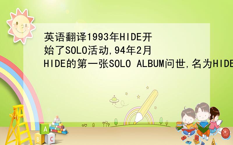 英语翻译1993年HIDE开始了SOLO活动,94年2月HIDE的第一张SOLO ALBUM问世,名为HIDE YOUR FACE.97年,HIDE仍然保持旺盛的创作状态,继续进行SOLO新作,继新单曲HI-HO/ GOODBYE后,发售了2个LIVE VIDEO和VIDEO CLIPS.1998年5