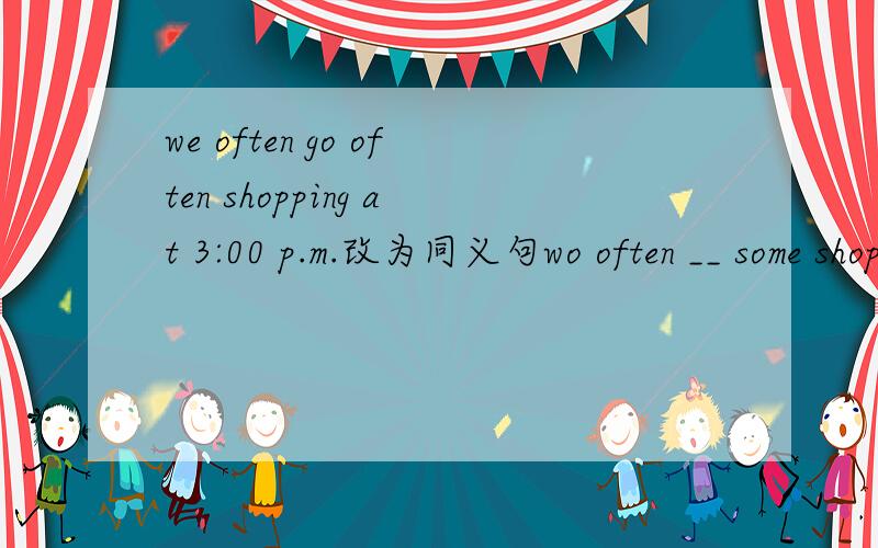 we often go often shopping at 3:00 p.m.改为同义句wo often __ some shopping at 3:00 __ __ __